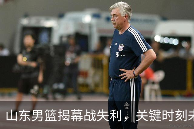 山东男篮揭幕战失利，关键时刻未能把握机会